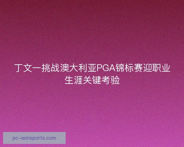 丁文一挑战澳大利亚PGA锦标赛迎职业生涯关键考验